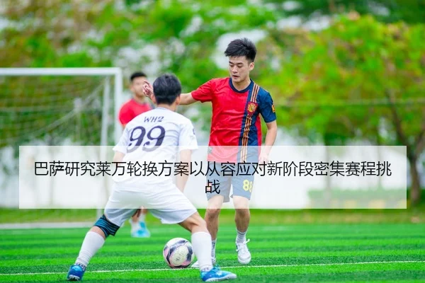 巴萨研究莱万轮换方案以从容应对新阶段密集赛程挑战